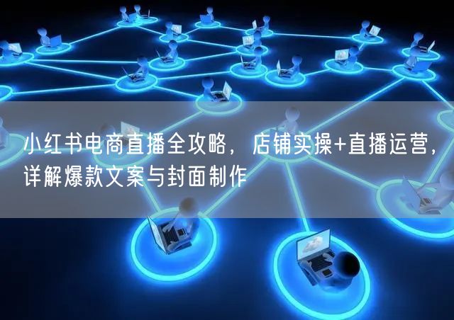 小红书电商直播全攻略,店铺实操+直播运营,详解爆款文案与封面制作