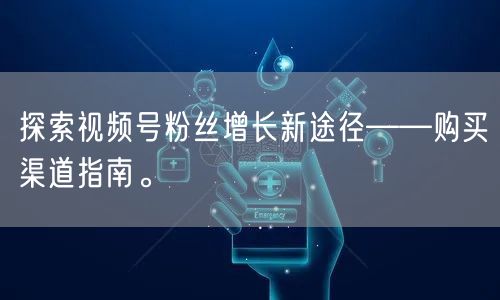 探索视频号粉丝增长新途径——购买渠道指南。