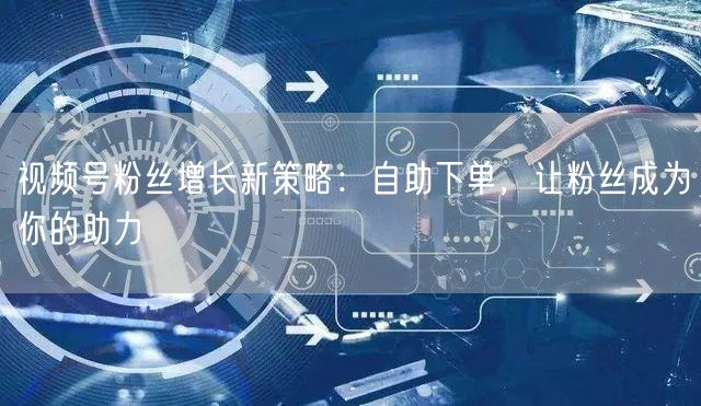 视频号粉丝增长新策略：自助下单，让粉丝成为你的助力
