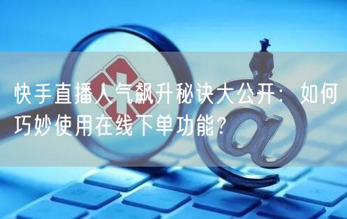 快手直播人气飙升秘诀大公开：如何巧妙使用在线下单功能？