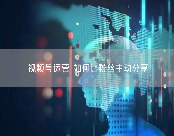 视频号运营 如何让粉丝主动分享