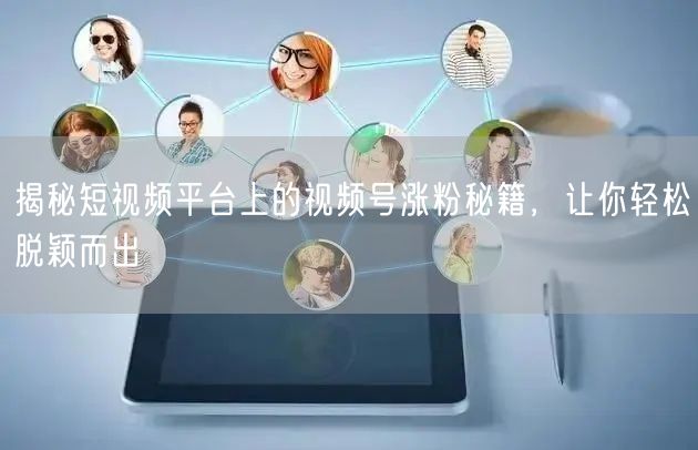 揭秘短视频平台上的视频号涨粉秘籍，让你轻松脱颖而出