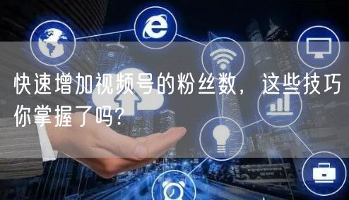 快速增加视频号的粉丝数，这些技巧你掌握了吗?