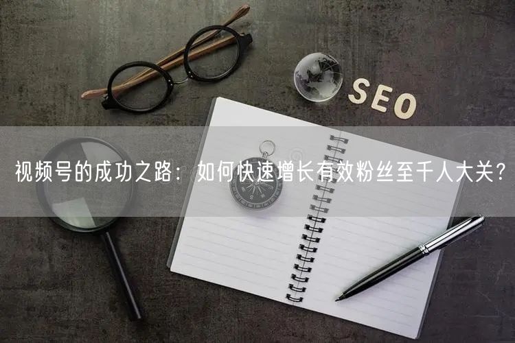 视频号的成功之路：如何快速增长有效粉丝至千人大关？